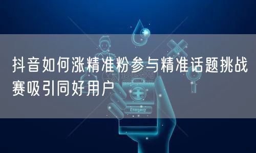 抖音如何涨精准粉参与精准话题挑战赛吸引同好用户