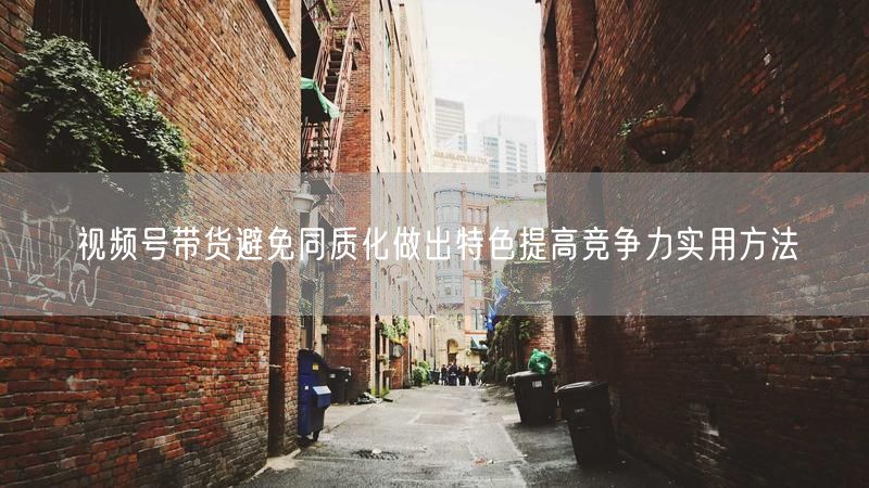 视频号带货避免同质化做出特色提高竞争力实用方法