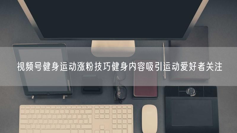 视频号健身运动涨粉技巧健身内容吸引运动爱好者关注