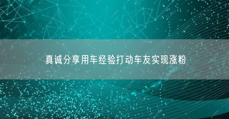 真诚分享用车经验打动车友实现涨粉