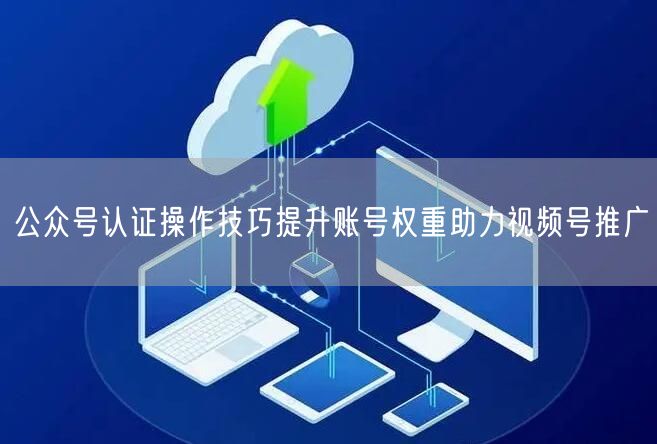 公众号认证操作技巧提升账号权重助力视频号推广