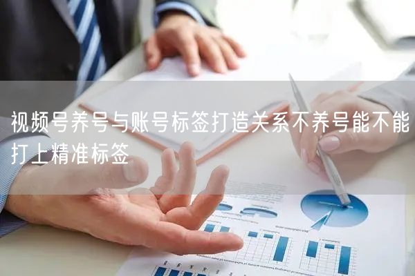 视频号养号与账号标签打造关系不养号能不能打上精准标签