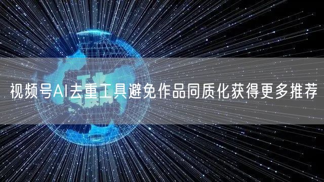 视频号AI去重工具避免作品同质化获得更多推荐