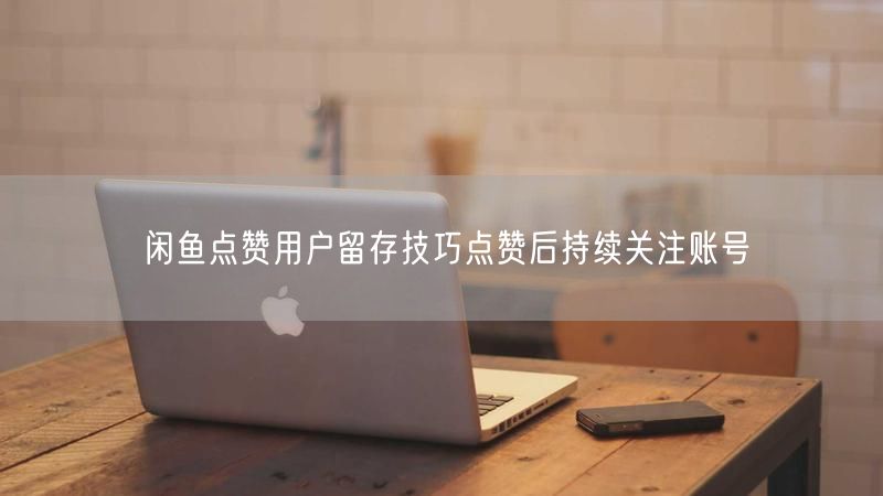 闲鱼点赞用户留存技巧点赞后持续关注账号