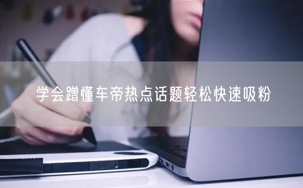 学会蹭懂车帝热点话题轻松快速吸粉