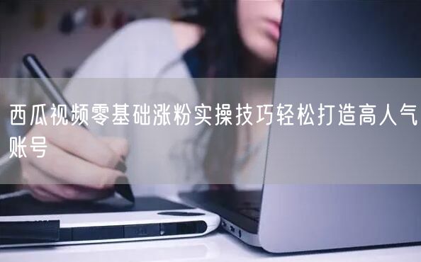 西瓜视频零基础涨粉实操技巧轻松打造高人气账号